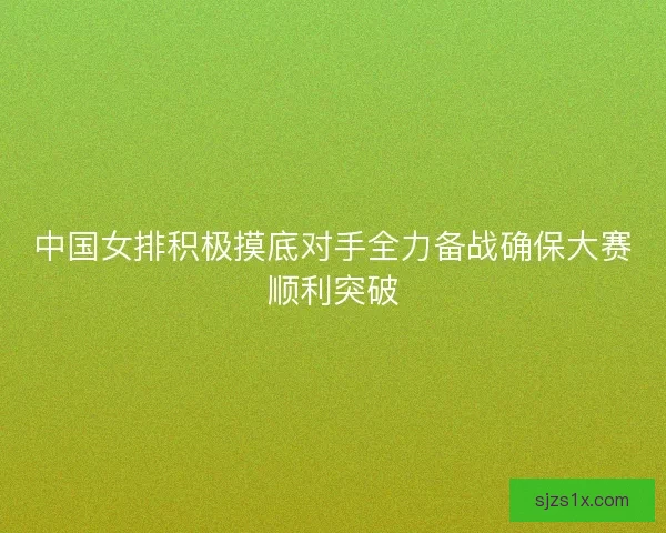 中国女排积极摸底对手全力备战确保大赛顺利突破