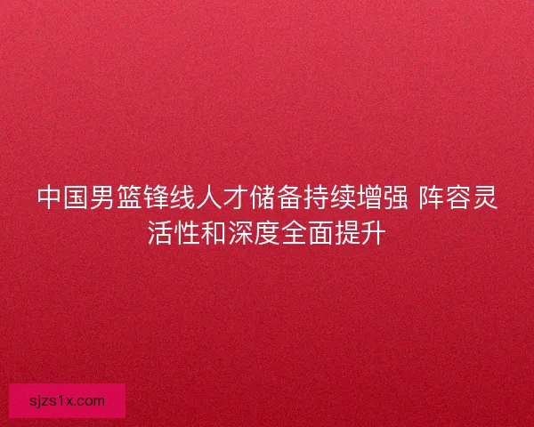 中国男篮锋线人才储备持续增强 阵容灵活性和深度全面提升