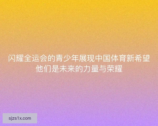 闪耀全运会的青少年展现中国体育新希望他们是未来的力量与荣耀