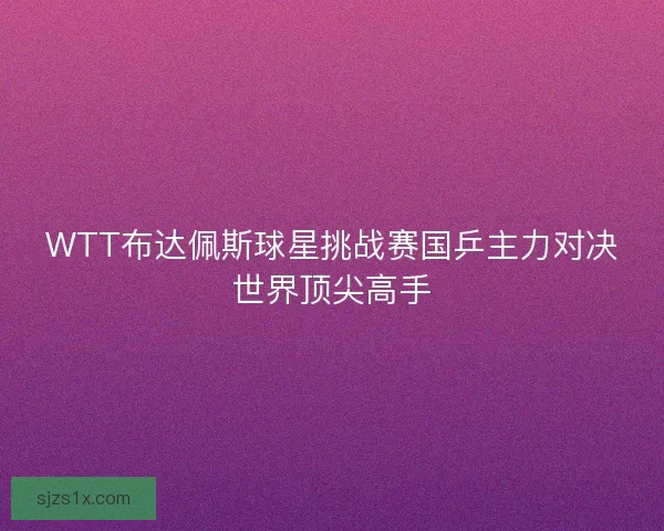 WTT布达佩斯球星挑战赛国乒主力对决世界顶尖高手