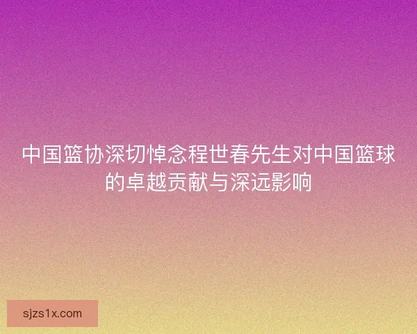 中国篮协深切悼念程世春先生对中国篮球的卓越贡献与深远影响