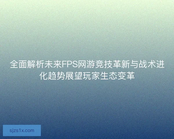全面解析未来FPS网游竞技革新与战术进化趋势展望玩家生态变革