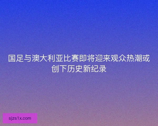 国足与澳大利亚比赛即将迎来观众热潮或创下历史新纪录