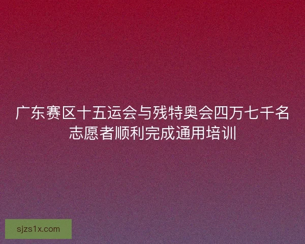广东赛区十五运会与残特奥会四万七千名志愿者顺利完成通用培训