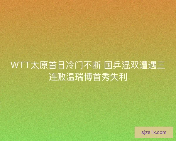 WTT太原首日冷门不断 国乒混双遭遇三连败温瑞博首秀失利