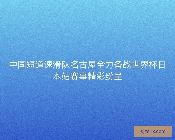 中国短道速滑队名古屋全力备战世界杯日本站赛事精彩纷呈