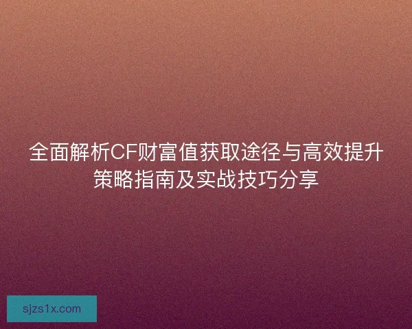 全面解析CF财富值获取途径与高效提升策略指南及实战技巧分享