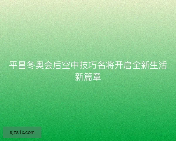 平昌冬奥会后空中技巧名将开启全新生活新篇章