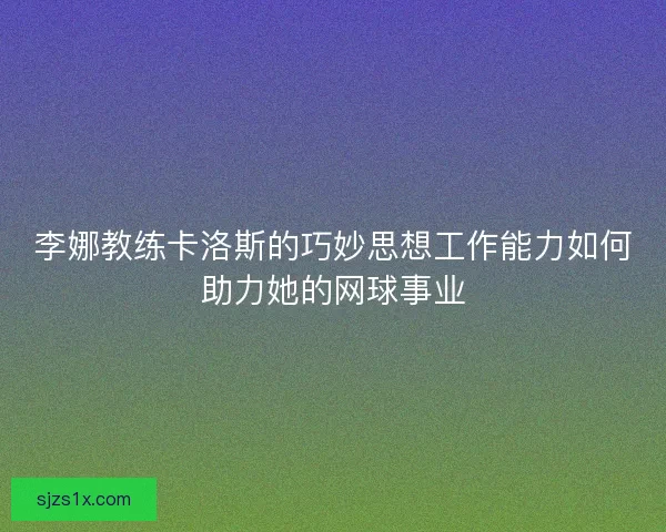 李娜教练卡洛斯的巧妙思想工作能力如何助力她的网球事业