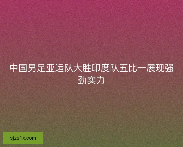 中国男足亚运队大胜印度队五比一展现强劲实力