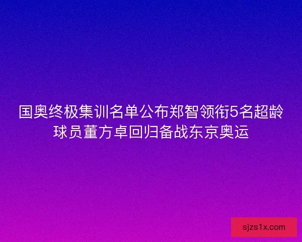 国奥终极集训名单公布郑智领衔5名超龄球员董方卓回归备战东京奥运